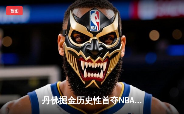 丹佛掘金历史性首夺NBA总冠军，约基奇三双统治全场