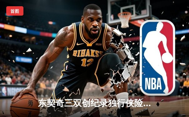 东契奇三双创纪录独行侠险胜雷霆，欧文末节爆发改写天王山