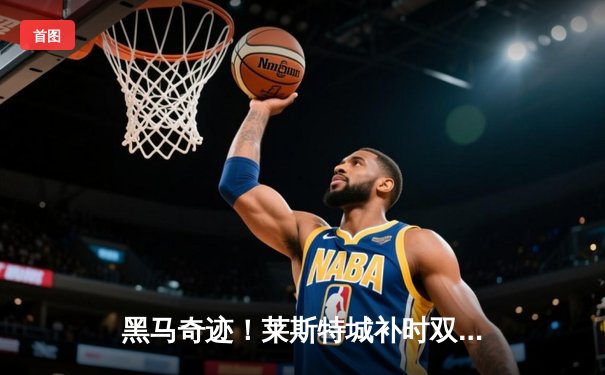 黑马奇迹！莱斯特城补时双响绝杀阿斯顿维拉 重返欧冠梦重燃