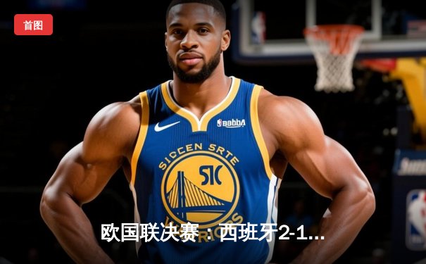 欧国联决赛：西班牙2-1逆转法国夺冠，亚马尔创纪录绝杀