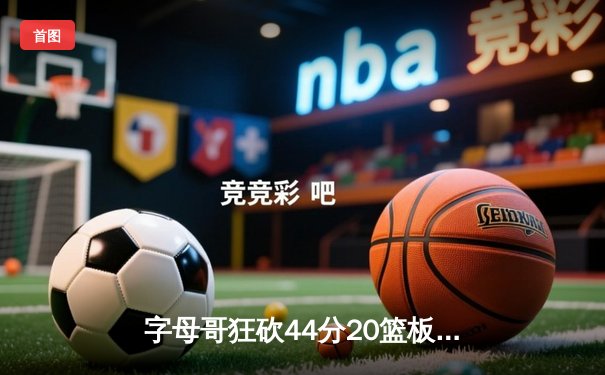 字母哥狂砍44分20篮板创纪录，雄鹿加时险胜76人迎六连胜