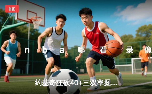 约基奇狂砍40+三双率掘金加时险胜绿军，MVP对决引爆全美热议