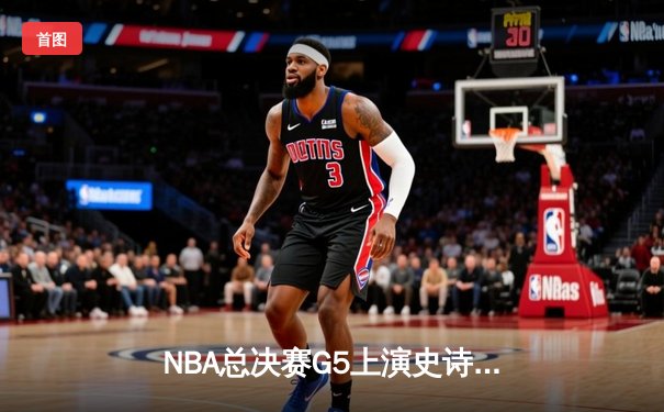 NBA总决赛G5上演史诗逆转！丹佛掘金主场险胜迈阿密热火夺赛点