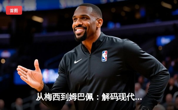 从梅西到姆巴佩：解码现代足球的战术演进与巨星价值